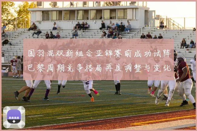 国羽混双新组合亚锦赛前成功试阵巴黎周期竞争格局再度调整与变化